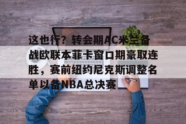 包含这也行？转会期AC米兰备战欧联本菲卡窗口期豪取连胜，赛前纽约尼克斯调整名单以备NBA总决赛的词条-天博网站